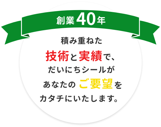 創業40年 積み重ねた技術と実績で、だいにちシールがあなたのご要望をカタチにいたします。